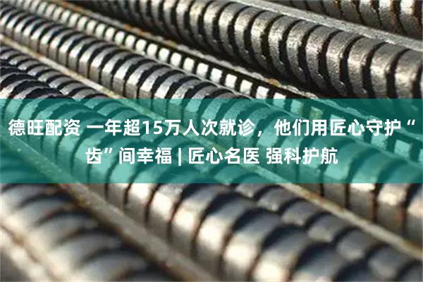 德旺配资 一年超15万人次就诊，他们用匠心守护“齿”间幸福 | 匠心名医 强科护航
