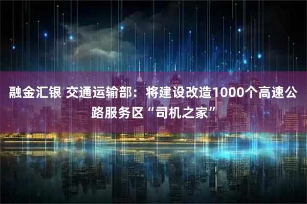 融金汇银 交通运输部：将建设改造1000个高速公路服务区“司机之家”