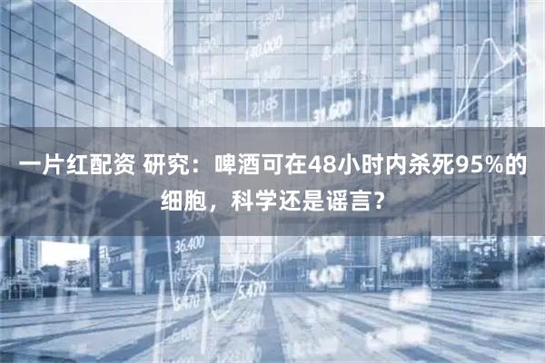 一片红配资 研究:啤酒可在48小时内杀死95%的细胞,科学还是谣言?