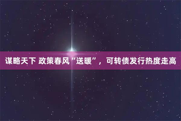 谋略天下 政策春风“送暖”，可转债发行热度走高
