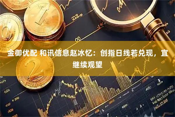 金御优配 和讯信息赵冰忆:创指日线若兑现,宜继续观望