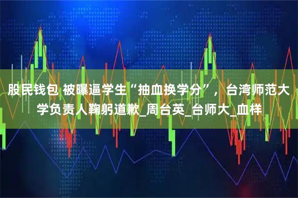 股民钱包 被曝逼学生“抽血换学分”,台湾师范大学负责人鞠躬道歉_周台英_台师大_血样